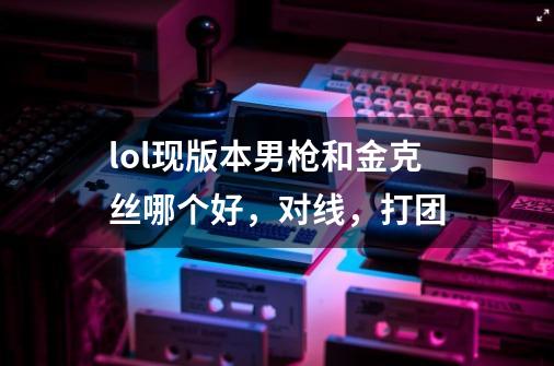 lol现版本男枪和金克丝哪个好,对线,打团-第1张-游戏信息-龙启网