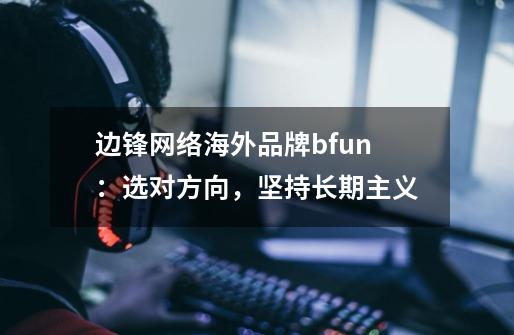 边锋网络海外品牌bfun:选对方向,坚持长期主义-第1张-游戏信息-龙启网