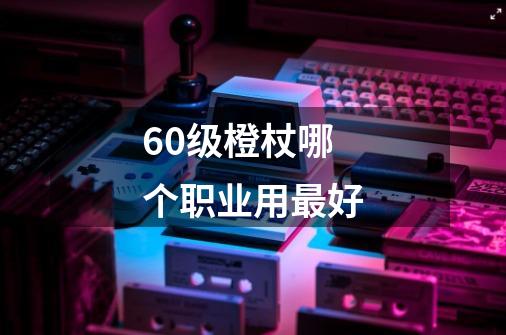 60级橙杖哪个职业用最好-第1张-游戏信息-龙启网