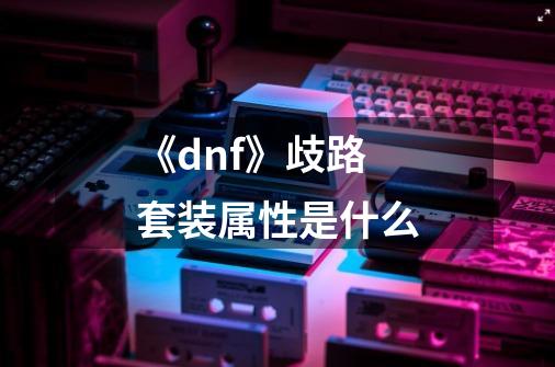 《dnf》歧路套装属性是什么-第1张-游戏信息-龙启网