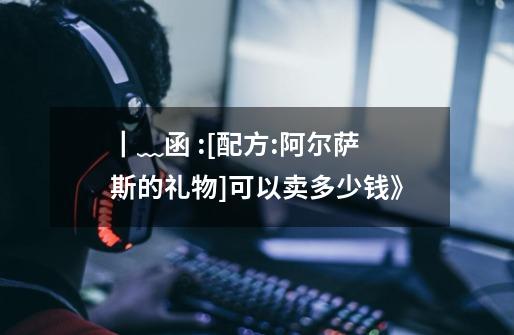 ┃﹏函:[配方:阿尔萨斯的礼物]可以卖多少钱》-第1张-游戏信息-龙启网