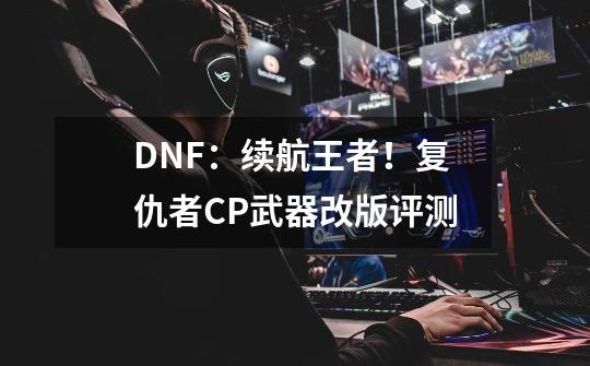 DNF:续航王者!复仇者CP武器改版评测-第1张-游戏信息-龙启网