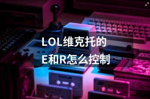 LOL维克托的E和R怎么控制-第1张-游戏信息-龙启网