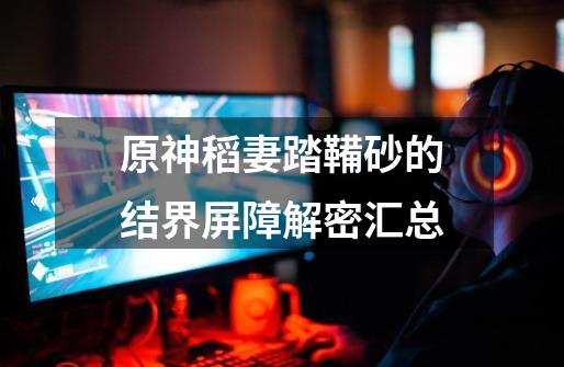 原神稻妻踏鞴砂的结界屏障解密汇总-第1张-游戏信息-龙启网