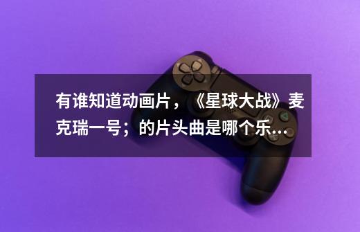 有谁知道动画片,《星球大战》麦克瑞一号;的片头曲是哪个乐队!什么创作、发表的-第1张-游戏信息-龙启网