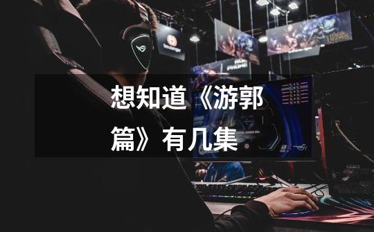 想知道《游郭篇》有几集-第1张-游戏信息-龙启网