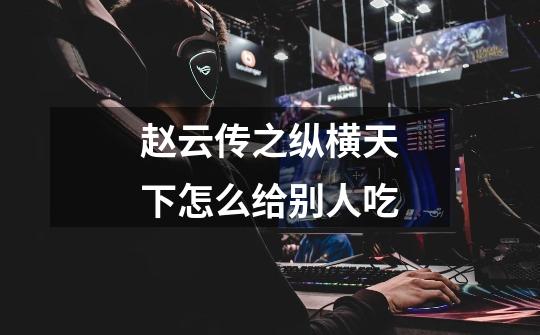 赵云传之纵横天下怎么给别人吃-第1张-游戏信息-龙启网