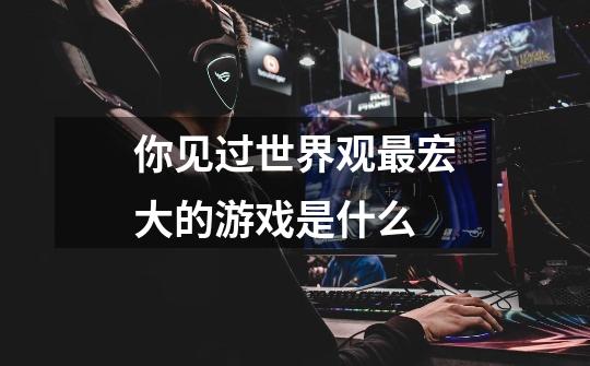 你见过世界观最宏大的游戏是什么-第1张-游戏信息-龙启网