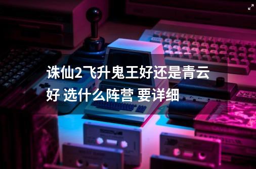 诛仙2飞升鬼王好还是青云好 选什么阵营 要详细-第1张-游戏信息-龙启网