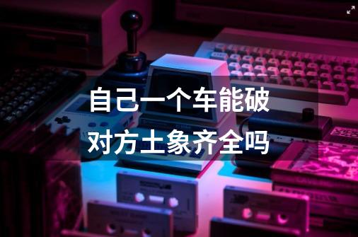 自己一个车能破对方土象齐全吗-第1张-游戏信息-龙启网