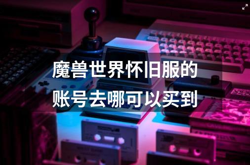 魔兽世界怀旧服的账号去哪可以买到-第1张-游戏信息-龙启网