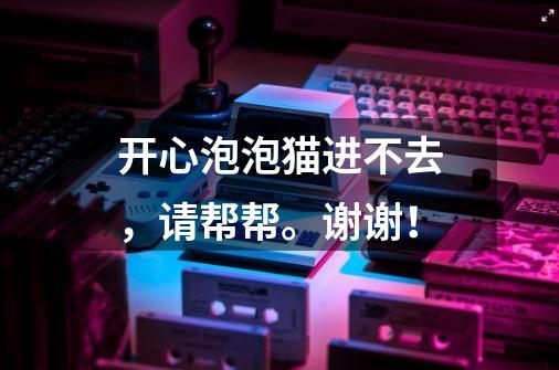 开心泡泡猫进不去，请帮帮。谢谢！-第1张-游戏信息-龙启网