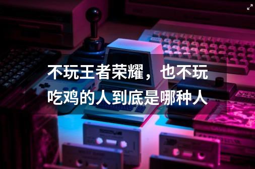 不玩王者荣耀,也不玩吃鸡的人到底是哪种人-第1张-游戏信息-龙启网