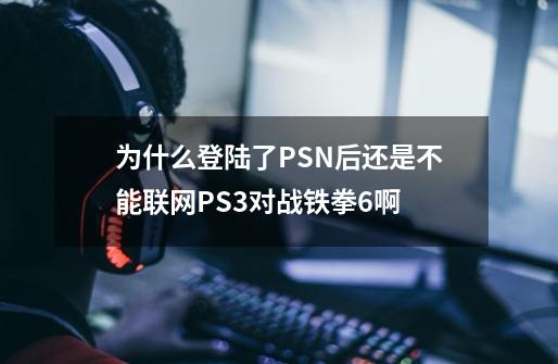 为什么登陆了PSN后还是不能联网PS3对战铁拳6啊-第1张-游戏信息-龙启网