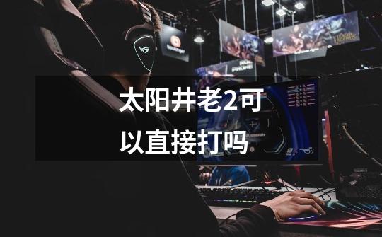 太阳井老2可以直接打吗-第1张-游戏信息-龙启网