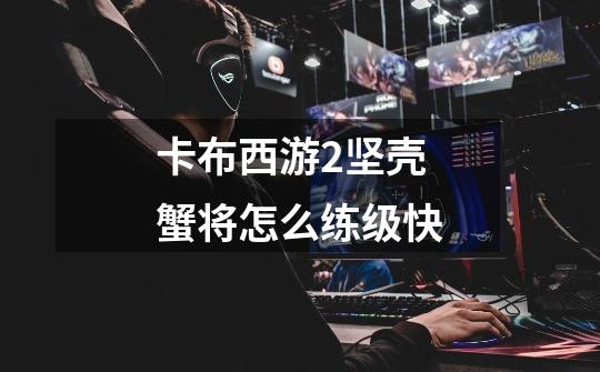 卡布西游2坚壳蟹将怎么练级快-第1张-游戏信息-龙启网