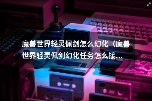 魔兽世界轻灵佩剑怎么幻化(魔兽世界轻灵佩剑幻化任务怎么接)-第1张-游戏信息-龙启网