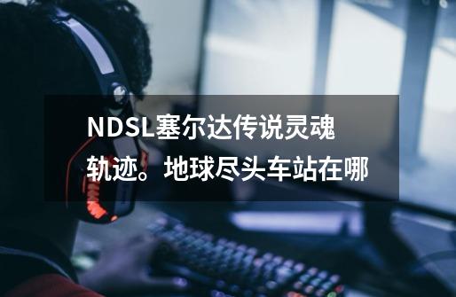 NDSL塞尔达传说灵魂轨迹。地球尽头车站在哪-第1张-游戏信息-龙启网