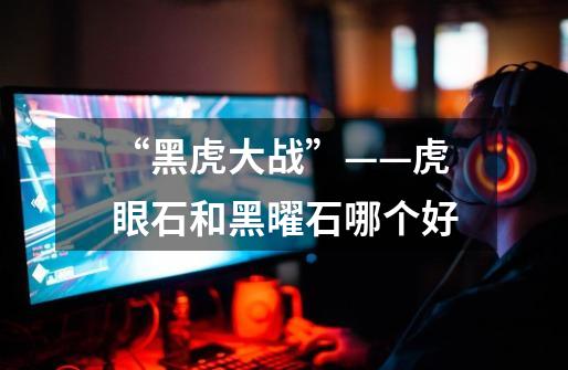 “黑虎大战”——虎眼石和黑曜石哪个好-第1张-游戏信息-龙启网
