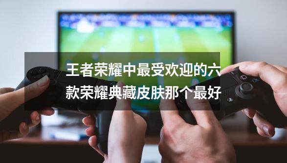 王者荣耀中最受欢迎的六款荣耀典藏皮肤那个最好-第1张-游戏信息-龙启网
