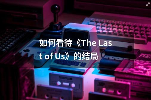 如何看待《The Last of Us》的结局-第1张-游戏信息-龙启网