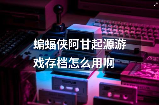 蝙蝠侠阿甘起源游戏存档怎么用啊-第1张-游戏信息-龙启网