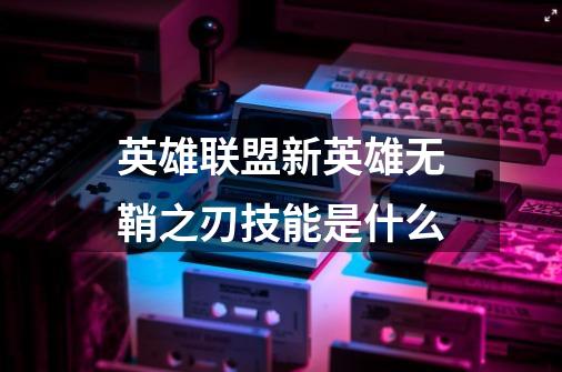 英雄联盟新英雄无鞘之刃技能是什么-第1张-游戏信息-龙启网