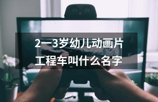 2一3岁幼儿动画片工程车叫什么名字-第1张-游戏信息-龙启网