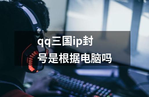 qq三国ip封号是根据电脑吗-第1张-游戏信息-龙启网
