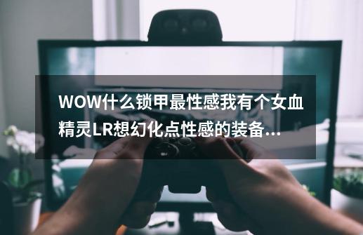 WOW什么锁甲最性感我有个女血精灵LR想幻化点性感的装备 具体点给个名字~~谢谢各位大虾了!-第1张-游戏信息-龙启网