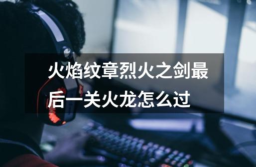 火焰纹章烈火之剑最后一关火龙怎么过-第1张-游戏信息-龙启网