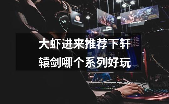 大虾进来推荐下轩辕剑哪个系列好玩-第1张-游戏信息-龙启网