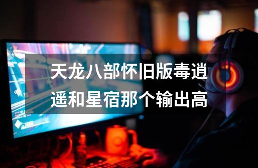 天龙八部怀旧版毒逍遥和星宿那个输出高-第1张-游戏信息-龙启网