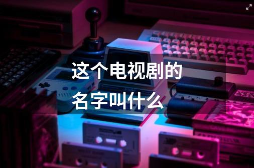 这个电视剧的名字叫什么-第1张-游戏信息-龙启网