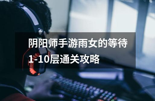 阴阳师手游雨女的等待1-10层通关攻略-第1张-游戏信息-龙启网