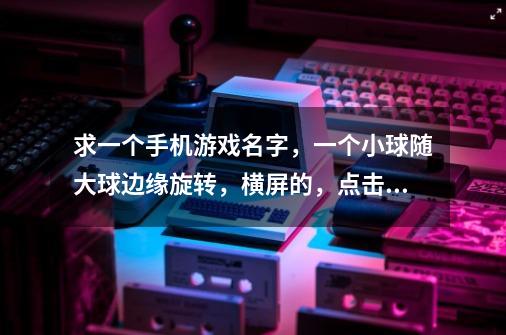 求一个手机游戏名字,一个小球随大球边缘旋转,横屏的,点击手机左右两个旋转键会左右旋转,点屏幕会飞起-第1张-游戏信息-龙启网