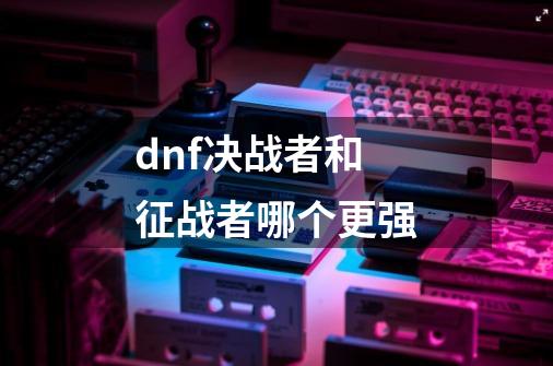 dnf决战者和征战者哪个更强-第1张-游戏信息-龙启网