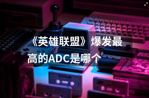 《英雄联盟》爆发最高的ADC是哪个-第1张-游戏信息-龙启网