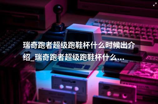 瑞奇跑者超级跑鞋杯什么时候出介绍_瑞奇跑者超级跑鞋杯什么时候出是什么-第1张-游戏信息-龙启网