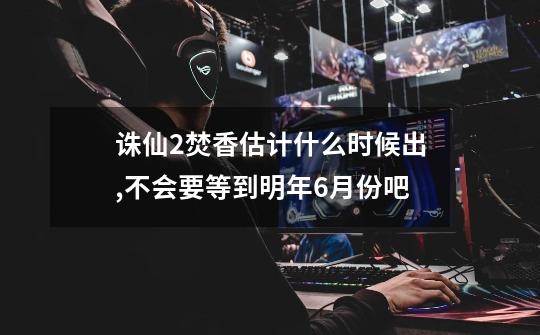 诛仙2焚香估计什么时候出,不会要等到明年6月份吧-第1张-游戏信息-龙启网