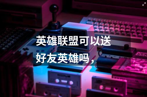 英雄联盟可以送好友英雄吗,-第1张-游戏信息-龙启网