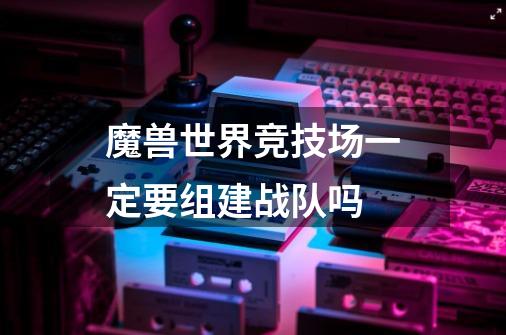 魔兽世界竞技场一定要组建战队吗-第1张-游戏信息-龙启网