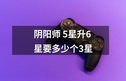 阴阳师 5星升6星要多少个3星-第1张-游戏信息-龙启网