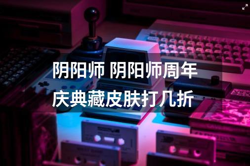 阴阳师 阴阳师周年庆典藏皮肤打几折-第1张-游戏信息-龙启网