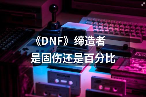 《DNF》缔造者是固伤还是百分比-第1张-游戏信息-龙启网