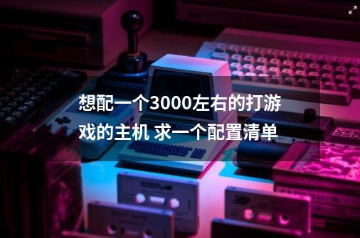 想配一个3000左右的打游戏的主机 求一个配置清单-第1张-游戏信息-龙启网