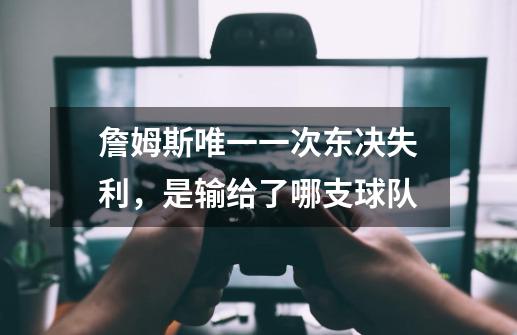 詹姆斯唯一一次东决失利,是输给了哪支球队-第1张-游戏信息-龙启网