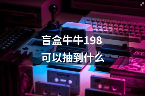 盲盒牛牛198可以抽到什么-第1张-游戏信息-龙启网