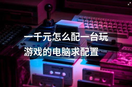 一千元怎么配一台玩游戏的电脑求配置-第1张-游戏信息-龙启网