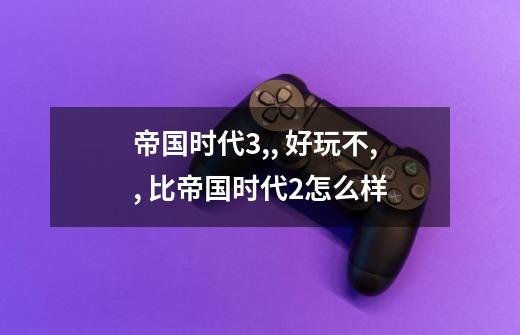 帝国时代3,, 好玩不,, 比帝国时代2怎么样-第1张-游戏信息-龙启网